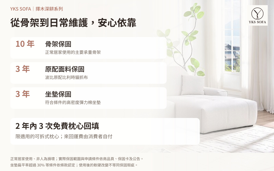 YKS波比保固:骨架10年、原配面料與符合條件坐墊3年、2年內3次適用枕心免費回填,來回運費自付 YKS波比保固:骨架10年、原配面料與符合條件坐墊3年、2年內3次適用枕心免費回填,來回運費自付