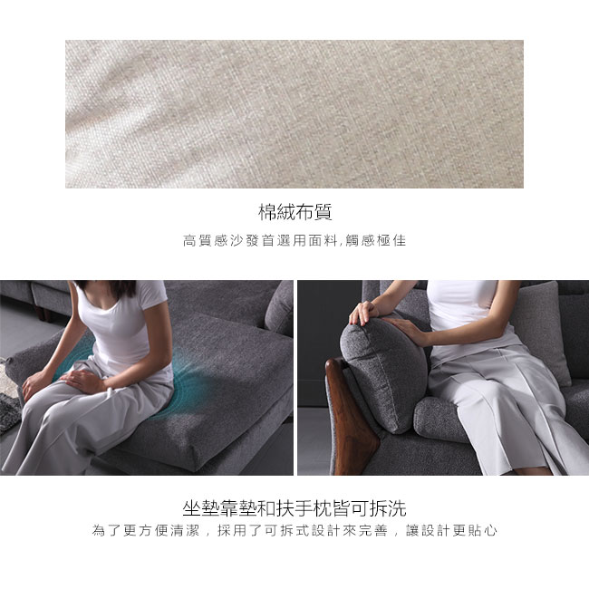 質感棉絨布溫和舒適、親膚透氣,坐墊、靠墊、扶手枕可拆式布套設計,髒污後只需加以清洗,清潔整理方便。(建議乾洗)